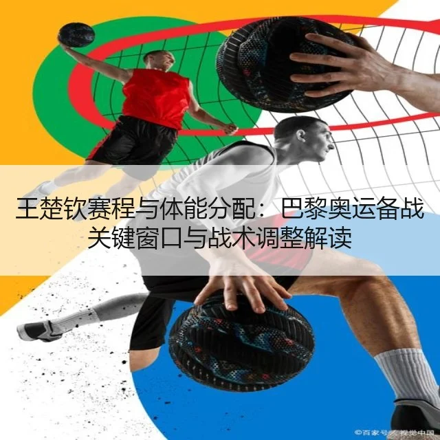 王楚钦赛程与体能分配：巴黎奥运备战关键窗口与战术调整解读